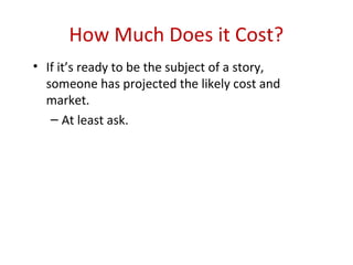 How Much Does it Cost?
• If it’s ready to be the subject of a story,
  someone has projected the likely cost and
  market.
   – At least ask.
 