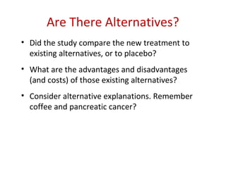 Are There Alternatives?
• Did the study compare the new treatment to
  existing alternatives, or to placebo?
• What are the advantages and disadvantages
  (and costs) of those existing alternatives?
• Consider alternative explanations. Remember
  coffee and pancreatic cancer?
 