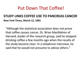 Put Down That Coffee!
STUDY LINKS COFFEE USE TO PANCREAS CANCER
New York Times, March 12, 1981

 “Although the statistical association does not prove
 that coffee causes cancer, Dr. Brian MacMahon of
 Harvard, leader of the research group, said he stopped
 drinking coffee a few months ago when the results of
 the study became clear. In a telephone interview, he
 said that he would not presume to advise others.”
 