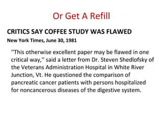 Or Get A Refill
CRITICS SAY COFFEE STUDY WAS FLAWED
New York Times, June 30, 1981

 ''This otherwise excellent paper may be flawed in one
 critical way,'' said a letter from Dr. Steven Shedlofsky of
 the Veterans Administration Hospital in White River
 Junction, Vt. He questioned the comparison of
 pancreatic cancer patients with persons hospitalized
 for noncancerous diseases of the digestive system.
 