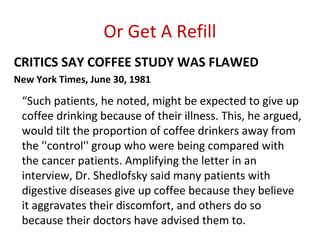 Or Get A Refill
CRITICS SAY COFFEE STUDY WAS FLAWED
New York Times, June 30, 1981

 “Such patients, he noted, might be expected to give up
 coffee drinking because of their illness. This, he argued,
 would tilt the proportion of coffee drinkers away from
 the ''control'' group who were being compared with
 the cancer patients. Amplifying the letter in an
 interview, Dr. Shedlofsky said many patients with
 digestive diseases give up coffee because they believe
 it aggravates their discomfort, and others do so
 because their doctors have advised them to.
 