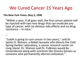 We Cured Cancer 15 Years Ago
The New York Times, May 3, 1998

 “Within a year, if all goes well, the first cancer patient will
 be injected with two new drugs that can eradicate any
 type of cancer, with no obvious side effects and no drug
 resistance -- in mice.”
 …
 ''Judah is going to cure cancer in two years,'' said Dr.
 James D. Watson, a Nobel laureate who directs the Cold
 Spring Harbor Laboratory, a cancer research center on
 Long Island. Dr. Watson said Dr. Folkman would be
 remembered along with scientists like Charles Darwin as
 someone who permanently altered civilization.”
 