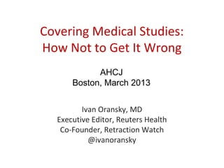 Covering Medical Studies:
How Not to Get It Wrong
            AHCJ
      Boston, March 2013


         Ivan Oransky, MD
  Executive Editor, Reuters Health
   Co-Founder, Retraction Watch
           @ivanoransky
 