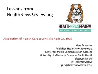 Lessons from
HealthNewsReview.org
Gary Schwitzer
Publisher, HealthNewsReview.org
Center for Media Communication & Health
University of Minnesota School of Public Health
@garyschwitzer
@HealthNewsRevu
gary@healthnewsreview.org
Association of Health Care Journalists April 23, 2015
 