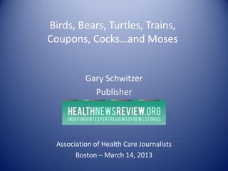 Birds, Bears, Turtles, Trains,
Coupons, Cocks…and Moses


           Gary Schwitzer
             Publisher




  Association of Health Care Journalists
        Boston – March 14, 2013
 