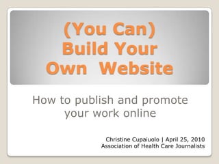 (You Can)Build Your Own  Website How to publish and promote your work online Christine Cupaiuolo | April 25, 2010 Association of Health Care Journalists 