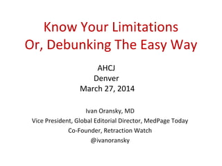 Know Your Limitations
Or, Debunking The Easy Way
Ivan Oransky, MD
Vice President, Global Editorial Director, MedPage Today
Co-Founder, Retraction Watch
@ivanoransky
AHCJ
Denver
March 27, 2014
 