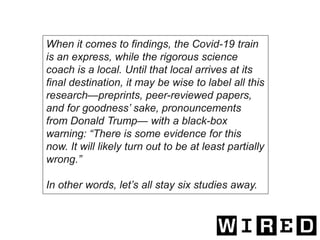 When it comes to findings, the Covid-19 train
is an express, while the rigorous science
coach is a local. Until that local arrives at its
final destination, it may be wise to label all this
research—preprints, peer-reviewed papers,
and for goodness’ sake, pronouncements
from Donald Trump— with a black-box
warning: “There is some evidence for this
now. It will likely turn out to be at least partially
wrong.”
In other words, let’s all stay six studies away.
 