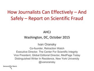AHCJ
Washington, DC, October 2015
Ivan Oransky
Co-founder, Retraction Watch
Executive Director, The Center For Scientific Integrity
Vice President, Global Editorial Director, MedPage Today
Distinguished Writer In Residence, New York University
@ivanoransky
How Journalists Can Effectively – And
Safely – Report on Scientific Fraud
 