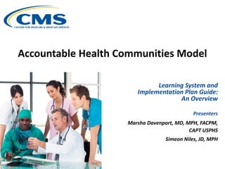 Accountable Health Communities Model
Learning System and
Implementation Plan Guide:
An Overview
Presenters
Marsha Davenport, MD, MPH, FACPM,
CAPT USPHS
Simeon Niles, JD, MPH
 
