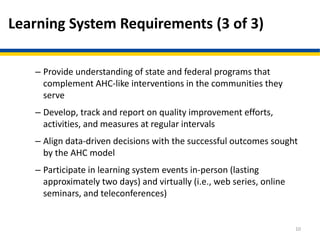 Learning System Requirements (3 of 3)
– Provide understanding of state and federal programs that
complement AHC-like interventions in the communities they
serve
– Develop, track and report on quality improvement efforts,
activities, and measures at regular intervals
– Align data-driven decisions with the successful outcomes sought
by the AHC model
– Participate in learning system events in-person (lasting
approximately two days) and virtually (i.e., web series, online
seminars, and teleconferences)
10
 