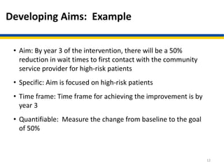 Developing Aims: Example
• Aim: By year 3 of the intervention, there will be a 50%
reduction in wait times to first contact with the community
service provider for high-risk patients
• Specific: Aim is focused on high-risk patients
• Time frame: Time frame for achieving the improvement is by
year 3
• Quantifiable: Measure the change from baseline to the goal
of 50%
12
 