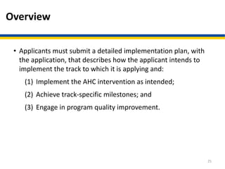 Overview
• Applicants must submit a detailed implementation plan, with
the application, that describes how the applicant intends to
implement the track to which it is applying and:
(1) Implement the AHC intervention as intended;
(2) Achieve track-specific milestones; and
(3) Engage in program quality improvement.
25
 