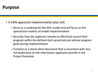 Purpose
• A CMS-approved implementation plan will:
– Serve as a roadmap for the AHC model and will focus on the
operational realities of model implementation
– Describe how the applicant intends to effectively launch their
program within the defined start-up period and achieve program
goals during implementation
– Function as a stand-alone document that is consistent with, but
not duplicative of, the information applicants provide in the
Project Narrative
26
 