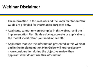 Webinar Disclaimer
• The information in this webinar and the Implementation Plan
Guide are provided for information purposes only.
• Applicants cannot rely on examples in this webinar and the
Implementation Plan Guide as being accurate or applicable to
the model specifications outlined in the FOA.
• Applicants that use the information presented in this webinar
and in the Implementation Plan Guide will not receive any
more consideration during the objective review than
applicants that do not use this information.
3
 