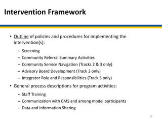 Intervention Framework
• Outline of policies and procedures for implementing the
intervention(s):
– Screening
– Community Referral Summary Activities
– Community Service Navigation (Tracks 2 & 3 only)
– Advisory Board Development (Track 3 only)
– Integrator Role and Responsibilities (Track 3 only)
• General process descriptions for program activities:
– Staff Training
– Communication with CMS and among model participants
– Data and Information Sharing
30
 