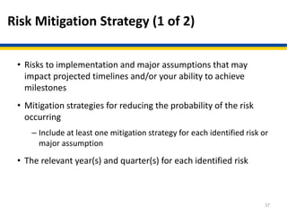 Risk Mitigation Strategy (1 of 2)
• Risks to implementation and major assumptions that may
impact projected timelines and/or your ability to achieve
milestones
• Mitigation strategies for reducing the probability of the risk
occurring
– Include at least one mitigation strategy for each identified risk or
major assumption
• The relevant year(s) and quarter(s) for each identified risk
37
 