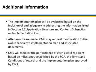 Additional Information
• The implementation plan will be evaluated based on the
inclusion of and adequacy in addressing the information listed
in Section 5.2 Application Structure and Content, Subsection
on Implementation Plan.
• After awards are made, CMS may request modification to the
award recipient’s implementation plan and associated
documents.
• CMS will monitor the performance of each award recipient
based on milestones established by the FOA, the Terms and
Conditions of Award, and the implementation plan approved
by CMS.
42
 