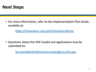Next Steps
• For more information, refer to the Implementation Plan Guide,
available at:
https://innovation.cms.gov/initiatives/ahcm/
• Questions about the AHC model and applications may be
submitted to:
AccountableHealthCommunities@cms.hhs.gov
43
 