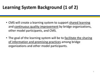 Learning System Background (1 of 2)
• CMS will create a learning system to support shared learning
and continuous quality improvement by bridge organizations,
other model participants, and CMS.
• The goal of the learning system will be to facilitate the sharing
of information and promising practices among bridge
organizations and other model participants.
6
 