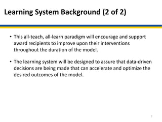 Learning System Background (2 of 2)
• This all-teach, all-learn paradigm will encourage and support
award recipients to improve upon their interventions
throughout the duration of the model.
• The learning system will be designed to assure that data-driven
decisions are being made that can accelerate and optimize the
desired outcomes of the model.
7
 
