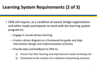 Learning System Requirements (2 of 3)
• CMS will require, as a condition of award, bridge organizations
and other model participants to work with the learning system
program to:
– Engage in results-driven learning
– Create a driver diagram as a framework to guide and align
intervention design and implementation activities
– Provide data and feedback to CMS to:
1) Assure that their learning and improvement needs are being met
2) Contribute to the creation of a collection of promising practices
9
 