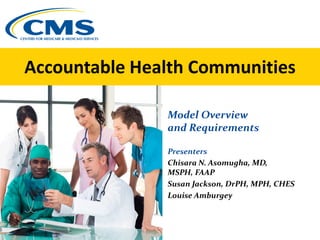 Accountable Health Communities
Model Overview
and Requirements
Presenters
Chisara N. Asomugha, MD,
MSPH, FAAP
Susan Jackson, DrPH, MPH, CHES
Louise Amburgey
 