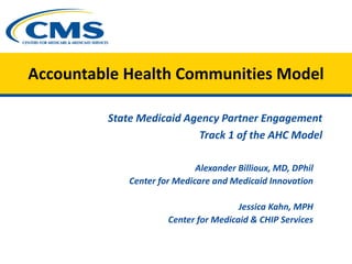 Accountable Health Communities Model
State Medicaid Agency Partner Engagement
Track 1 of the AHC Model
Alexander Billioux, MD, DPhil
Center for Medicare and Medicaid Innovation
Jessica Kahn, MPH
Center for Medicaid & CHIP Services
 