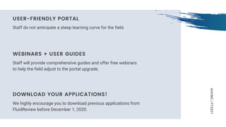 AHCMC|FY2021
Staff do not anticipate a steep learning curve for the field.
USER-FRIENDLY PORTAL
Staff will provide comprehensive guides and offer free webinars
to help the field adjust to the portal upgrade.
WEBINARS + USER GUIDES
We highly encourage you to download previous applications from
FluidReview before December 1, 2020.
DOWNLOAD YOUR APPLICATIONS!
 