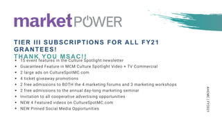 AHCMC|FY2021
 15 event features in the Culture Spotlight newsletter
 Guaranteed Feature in MCM Culture Spotlight Video + TV Commercial
 2 large ads on CultureSpotMC.com
 4 ticket giveaway promotions
 2 free admissions to BOTH the 4 marketing forums and 3 marketing workshops
 2 free admissions to the annual day-long marketing seminar
 Invitation to all cooperative advertising opportunities
 NEW 4 Featured videos on CultureSpotMC.com
 NEW Pinned Social Media Opportunities
TIER III SUBSCRIPTIONS FOR ALL FY21
GRANTEES!
THANK YOU MSAC!!
 