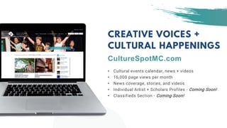 • Cultural events calendar, news + videos
• 16,000 page views per month
• News coverage, stories, and videos
• Individual Artist + Scholars Profiles - Coming Soon!
• Classifieds Section - Coming Soon!
CREATIVE VOICES +
CULTURAL HAPPENINGS
CultureSpotMC.com
 