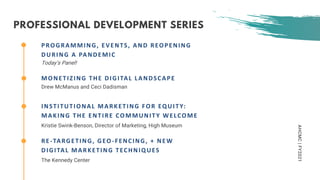 AHCMC|FY2021
PROGRAMMING, EVENTS, AND REOPENING
DURING A PANDEMIC
Today’s Panel!
MONETIZING THE DIGITAL LANDSCAPE
Drew McManus and Ceci Dadisman
INSTITUTIONAL MARKETING FOR EQUITY:
MAKING THE ENTIRE COMMUNITY WELCOME
Kristie Swink-Benson, Director of Marketing, High Museum
RE-TARGETING, GEO-FENCING, + NEW
DIGITAL MARKETING TECHNIQUES
The Kennedy Center
PROFESSIONAL DEVELOPMENT SERIES
 