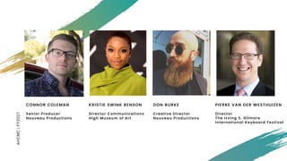 AHCMC|FY2021
KRISTIE SWINK BENSON
Director Communications
High Museum of Art
CONNOR COLEMAN
Senior Producer
Nouveau Productions
DON BURKE
Creative Director
Nouveau Productions
PIERRE VAN DER WESTHUIZEN
Director
The Irving S. Gilmore
International Keyboard Festival
 