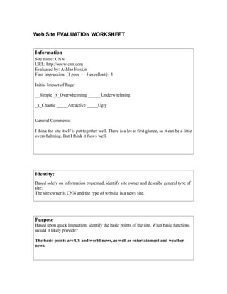Web Site EVALUATION WORKSHEET


Information
Site name: CNN
URL: http://www.cnn.com
Evaluated by: Ashlee Hoskin
First Impression: [1 poor --- 5 excellent]: 4

Initial Impact of Page:

__Simple _x_Overwhelming ______Underwhelming

_x_Chaotic _____Attractive _____Ugly


General Comments:

I think the site itself is put together well. There is a lot at first glance, so it can be a little
overwhelming. But I think it flows well.




Identity:
Based solely on information presented, identify site owner and describe general type of
site:
The site owner is CNN and the type of website is a news site.




Purpose
Based upon quick inspection, identify the basic points of the site. What basic functions
would it likely provide?

The basic points are US and world news, as well as entertainment and weather
news.
 