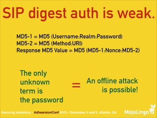 SIP digest auth is weak.
MD5-1 = MD5 (Username:Realm:Password) 
MD5-2 = MD5 (Method:URI) 
Response MD5 Value = MD5 (MD5-1:Nonce:MD5-2)

The only
unknown
term is
the password

=

An offline attack
is possible!

Securing telephony - AdhearsionConf 2013 - December 4 and 5, Atlanta, GA

 