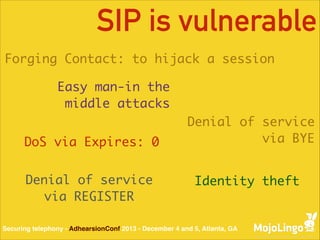 SIP is vulnerable
Forging Contact: to hijack a session
Easy man-in the
middle attacks
DoS via Expires: 0
Denial of service	
via REGISTER

Denial of service	
via BYE
Identity theft

Securing telephony - AdhearsionConf 2013 - December 4 and 5, Atlanta, GA

 