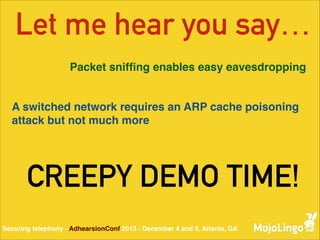 Let me hear you say…
Packet snifﬁng enables easy eavesdropping

A switched network requires an ARP cache poisoning
attack but not much more

CREEPY DEMO TIME!
Securing telephony - AdhearsionConf 2013 - December 4 and 5, Atlanta, GA

 