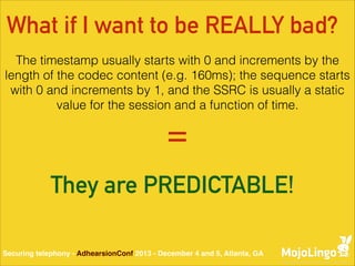 What if I want to be REALLY bad?
The timestamp usually starts with 0 and increments by the
length of the codec content (e.g. 160ms); the sequence starts
with 0 and increments by 1, and the SSRC is usually a static
value for the session and a function of time.

=
They are PREDICTABLE!
Securing telephony - AdhearsionConf 2013 - December 4 and 5, Atlanta, GA

 
