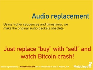 Audio replacement
Using higher sequences and timestamp, we
make the original audio packets obsolete.

Just replace “buy” with “sell” and
watch Bitcoin crash!
Securing telephony - AdhearsionConf 2013 - December 4 and 5, Atlanta, GA

 