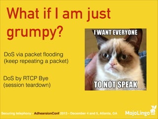 What if I am just
grumpy?
DoS via packet ﬂooding
(keep repeating a packet)
DoS by RTCP Bye
(session teardown)

Securing telephony - AdhearsionConf 2013 - December 4 and 5, Atlanta, GA

 