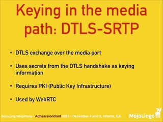 Keying in the media
path: DTLS-SRTP
•

DTLS exchange over the media port

•

Uses secrets from the DTLS handshake as keying
information

•

Requires PKI (Public Key Infrastructure)

•

Used by WebRTC

Securing telephony - AdhearsionConf 2013 - December 4 and 5, Atlanta, GA

 