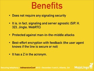 Benefits
•

Does not require any signaling security

•

It is, in fact, signaling and server agnostic (SIP, H.
323, Jingle, WebRTC)

•

Protected against man-in-the-middle attacks

•

Best-effort encryption with feedback (the user agent
knows if the line is secure or not)

•

It has a Z in the acronym.

Securing telephony - AdhearsionConf 2013 - December 4 and 5, Atlanta, GA

 