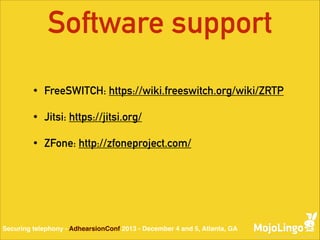 Software support
•

FreeSWITCH: https://wiki.freeswitch.org/wiki/ZRTP

•

Jitsi: https://jitsi.org/

•

ZFone: http://zfoneproject.com/

Securing telephony - AdhearsionConf 2013 - December 4 and 5, Atlanta, GA

 
