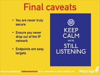 Final caveats
•

You are never truly
secure

•

Ensure you never
drop out of the IP
network

•

Endpoints are easy
targets

Securing telephony - AdhearsionConf 2013 - December 4 and 5, Atlanta, GA

 