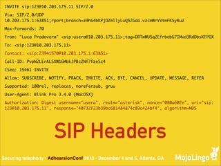 INVITE sip:123@10.203.175.11 SIP/2.0	
Via: SIP/2.0/UDP
10.203.175.1:63851;rport;branch=z9hG4bKPjOZmllyLuQ52Gda.vzcmWrVVtmFKSyRuz	
Max-Forwards: 70	
From: "Luca Pradovera" <sip:usera@10.203.175.11>;tag=DRTwWU5q2EfrbebG7IMvd3RdDbsKFPOX	
To: <sip:123@10.203.175.11>	
Contact: <sip:23941570@10.203.175.1:63851>	
Call-ID: PvpN2LErALSXW16MbkJPBcZNf7fzeSc4	
CSeq: 15461 INVITE	
Allow: SUBSCRIBE, NOTIFY, PRACK, INVITE, ACK, BYE, CANCEL, UPDATE, MESSAGE, REFER	
Supported: 100rel, replaces, norefersub, gruu	
User-Agent: Blink Pro 3.4.0 (MacOSX)	
Authorization: Digest username="usera", realm="asterisk", nonce="080a602e", uri="sip:
123@10.203.175.11", response="40732f23b39bc681484874c89c424bf4", algorithm=MD5	

SIP Headers
Securing telephony - AdhearsionConf 2013 - December 4 and 5, Atlanta, GA

 
