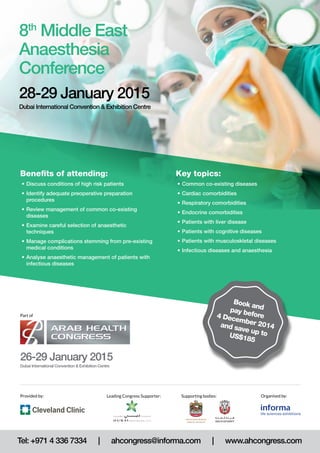 Key topics: 
• Common co-existing diseases 
• Cardiac comorbidities 
• Respiratory comorbidities 
• Endocrine comorbidities 
• Patients with liver disease 
• Patients with cognitive diseases 
• Patients with musculoskletal diseases 
• Infectious diseases and anaesthesia 
8th Middle East 
Anaesthesia 
Conference 
28-29 January 2015 
Dubai International Convention & Exhibition Centre 
Benefits of attending: 
• Discuss conditions of high risk patients 
• Identify adequate preoperative preparation 
procedures 
• Review management of common co-existing 
diseases 
• Examine careful selection of anaesthetic 
techniques 
• Manage complications stemming from pre-existing 
medical conditions 
• Analyse anaesthetic management of patients with 
infectious diseases 
Part of 
26-29 January 2015 
Dubai International Convention & Exhibition Centre 
Book and 
pay before 
4 December 2014 
and save up to 
US$185 
Provided by: Organised by: 
Leading Congress Supporter: 
Supporting bodies: 
Tel: +971 4 336 7334 | ahcongress@informa.com | www.ahcongress.com 
 