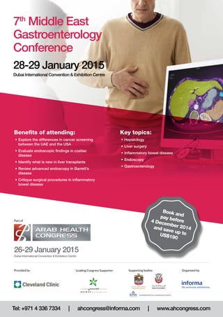 Key topics: 
• Hepatology 
• Liver surgery 
• Inflammatory bowel disease 
• Endoscopy 
• Gastroenterology 
7th Middle East 
Gastroenterology 
Conference 
28-29 January 2015 
Dubai International Convention & Exhibition Centre 
Benefits of attending: 
• Explore the differences in cancer screening 
between the UAE and the USA 
• Evaluate endoscopic findings in coeliac 
disease 
• Identify what is new in liver transplants 
• Review advanced endoscopy in Barrett’s 
disease 
• Critique surgical procedures in inflammatory 
bowel disease 
Part of 
26-29 January 2015 
Dubai International Convention & Exhibition Centre 
Book and 
pay before 
4 December 2014 
and save up to 
US$190 
Provided by: Leading Congress Supporter: Supporting bodies: 
Organised by: 
Tel: +971 4 336 7334 | ahcongress@informa.com | www.ahcongress.com 
 