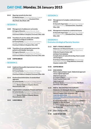 DAY One: Monday, 26 January 2015 
09:45 Opening remarks by the chair 
Dr Waleed Hassen, Consultant Physician, Surgical 
Subspecialities Department, Cleveland Clinic 
Abu Dhabi, Abu Dhabi, UAE 
SESSION 1: 
10:00 Management of adolescent varicoceles 
Dr Eugene Minevich, Surgical Director, Stone 
Program, Professor UC Department of Pediatrics, 
Cincinnati Children’s Hospital, Cincinnati, Ohio, USA 
10:30 Transition of care for adults with complex 
congenital urological conditions 
Dr Pramod Reddy, Director, Division Of Pediatric 
Urology, Professor, UC Department of Urology, 
Cincinnati Children’s Hospital, Ohio, USA 
11:00 Transition of care and genital concerns for 
patients with bladder exstrophy 
Dr Eugene Minevich, Surgical Director, Stone 
Program, Professor UC Department of Pediatrics, 
Cincinnati Children’s Hospital, Cincinnati, Ohio, USA 
11:30 COFFE BREAK 
SESSION 2: 
11:45 Implementing quality improvement into your 
clinical practice 
Dr Pramod Reddy, Director, Division Of Pediatric 
Urology, Professor, UC Department of Urology, 
Cincinnati Children’s Hospital, Cincinnati, Ohio, USA 
12:15 Dysfunctional elimination: A standardised 
approach 
Dr Carlos Estrada, Associate In Urology, Assistant 
Professor of Surgery (Urology), Harvard Medical 
School, Boston Children’s Hospital, Boston, 
Massachusetts, USA 
12:45 Augmentation cystoplasty: Present and future 
Dr Carlos Estrada, Associate In Urology, Assistant 
Professor of Surgery (Urology), Harvard Medical 
School, Boston Children’s Hospital, Boston, 
Massachusetts, USA 
13:15 LUNCH BREAK 
SESSION 3: 
14:15 Management of complex urethral stricture 
disease 
Dr Kenneth Angermeier, Staff, Glickman Urological 
and Kidney Institute, Cleveland Clinic, Cleveland, 
Ohio, USA 
14:45 Management of posterior urethral strictures 
Dr Kenneth Angermeier, Staff, Glickman Urological 
and Kidney Institute, Cleveland Clinic, Cleveland, 
Ohio, USA 
SESSION 4: 
Emirates Urological Society Session 
15:15 Part I: Female urology 
Moderator: Dr Mohamed Kamel, Vice president of 
EUS, Consultant and Head of Urology Department, 
Al Baraha Hospital, Dubai, UAE 
Interactive Session: 
Complications of suburethral sling: How to avoid 
and manage it 
Prod Hassan Mohammed Ali Farsi, Prof of Urology, 
Department of Urology, King Abdulaziz University 
Hospital, Jeddah, KSA 
15:35 COFFE BREAK 
15:55 discussion: 
Pelvic organ prolapse repair: Abdominal approach 
versus vaginal approach 
Abdominal approach 
Dr Fariborz Bagheri, Consultant Urology, 
Dubai Hospital, Dubai, UAE 
Vaginal approach 
Dr Hassan Shaker, Professor of Urology, Ain Shams 
University, Cairo, Egypt 
16:35 Part II: Reconstructive surgery 
Moderator: Dr Abdulqadir Alzarooni, President of 
EUS, Consultant and HOD of Urology, Sheikh Khalifa 
General Hospital, Umm Al Quwain, UAE 
Case presentation: 
Interactive discussion of urethral stricture and 
hypospadias 
Dr Ahmed Shamsodini, Urology Consultant, Al Wakra 
Hospital, Al Wakrah, Qatar 
Dr Yasser Farahat, Assistant Professor and Urology 
Consultant, Sheikh Khalifa General Hospital, 
Abu Dhabi, UAE 
17:35 Chair’s closing remarks 
17:40 Close of day one 
 
