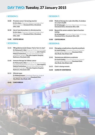 DAY two: Tuesday, 27 January 2015 
SESSION 5: 
10:00 Prostate cancer: Screening smarter 
Dr Eric Klein, Chairman, Glickman Urological And 
Kidney Institute, Cleveland Clinic, Cleveland, 
Ohio, USA 
10:30 Use of new biomarkers in clinical practice 
Dr Eric Klein, Chairman, Glickman Urological And 
Kidney Institute, Cleveland Clinic, Cleveland, 
Ohio, USA 
11:00 COFFE BREAK 
SESSION 6: 
11:15 MR guided prostate biopsy: Fad or here to stay? 
Dr Mohamed E. Allaf, Associate Professor of Urology, 
Oncology and Biomedical Engineering, John Hopkins 
Medical Institutions, Director Minimally Invasive 
and Robotic Surgery, The John Hopkins Hospital, 
Baltimore, Maryland, USA 
11:45 Immune therapy for kidney cancer 
Dr Mohamed E. Allaf, Associate Professor of Urology, 
Oncology And Biomedical Engineering, John Hopkins 
Medical Institutions, Director Minimally Invasive 
And Robotic Surgery, The John Hopkins Hospital, 
Baltimore, Maryland, USA 
12:15 Clinical cases 
Dr Waleed Hassen, Consultant Physician, Surgical 
Subspecialities Department, Cleveland Clinic 
Abu Dhabi, Abu Dhabi, UAE 
12:45 LUNCH BREAK 
SESSION 7: 
14:00 Medical therapy for male infertility: A window 
on a man’s health 
Dr Ed Sabanegh, Chairman, Department of Urology, 
Cleveland Clinic, Cleveland, Ohio, USA 
14:30 Beyond the semen analysis: Sperm function 
testing 
Dr Ed Sabanegh, Chairman, Department of Urology, 
Cleveland Clinic, Cleveland, Ohio, USA 
15:00 COFFE BREAK 
SESSION 8: 
15:15 Managing complications of penile prosthesis 
Dr Kashif Siddiqi, Consultant Physician, Surgical 
Subspecialities Department, Cleveland Clinic 
Abu Dhabi, Abu Dhabi, UAE 
15:45 Testosterone deficiency syndrome 
Dr Kashif Siddiqi, Consultant Physician, Surgical 
Subspecialities Department, Cleveland Clinic 
Abu Dhabi, Abu Dhabi, UAE 
16:15 Chair’s closing remarks 
16:30 Close of conference 
 