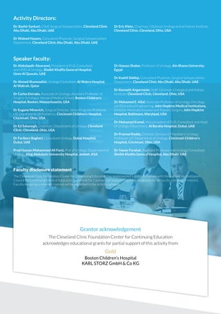Activity Directors: 
Dr. Bashir Sankari, Chief, Surgical Subspecialties, Cleveland Clinic 
Abu Dhabi, Abu Dhabi, UAE 
Dr Waleed Hassen, Consultant Physician, Surgical Subspecialities 
Department, Cleveland Clinic Abu Dhabi, Abu Dhabi, UAE 
Speaker faculty: 
Dr Eric Klein, Chairman, Glickman Urological And Kidney Institute, 
Cleveland Clinic, Cleveland, Ohio, USA 
Dr Abdulqadir Alzarooni, President of EUS, Consultant 
and HOD of Urology, Sheikh Khalifa General Hospital, 
Umm Al Quwain, UAE 
Dr Ahmed Shamsodini, Urology Consultant, Al Wakra Hospital, 
Al Wakrah, Qatar 
Dr Carlos Estrada, Associate In Urology, Assistant Professor of 
Surgery (Urology), Harvard Medical School, Boston Children’s 
Hospital, Boston, Massachusetts, USA 
Dr Eugene Minevich, Surgical Director, Stone Program, Professor, 
UC Department Of Pediatrics, Cincinnati Children’s Hospital, 
Cincinnati, Ohio, USA 
Dr Ed Sabanegh, Chairman, Department of Urology, Cleveland 
Clinic, Cleveland, Ohio, USA 
Dr Fariborz Bagheri, Consultant Urology, Dubai Hospital, 
Dubai, UAE 
Prod Hassan Mohammed Ali Farsi, Prof of Urology, Department of 
Urology, King Abdulaziz University Hospital, Jeddah, KSA 
Dr Hassan Shaker, Professor of Urology, Ain Shams University, 
Egypt 
Dr Kashif Siddiqi, Consultant Physician, Surgical Subspecialities 
Department, Cleveland Clinic Abu Dhabi, Abu Dhabi, UAE 
Dr Kenneth Angermeier, Staff, Glickman Urological and Kidney 
Institute, Cleveland Clinic, Cleveland, Ohio, USA 
Dr Mohamed E. Allaf, Associate Professor of Urology, Oncology 
and Biomedical Engineering, John Hopkins Medical Institutions, 
Director Minimally Invasive and Robotic Surgery, John Hopkins 
Hospital, Baltimore, Maryland, USA 
Dr Mohamed Kamel, Vice president of EUS, Consultant and Head 
of Urology Department, Al Baraha Hospital, Dubai, UAE 
Dr Pramod Reddy, Director, Division Of Paediatric Urology, 
Professor, UC Department of Urology, Cincinnati Children’s 
Hospital, Cincinnati, Ohio, USA 
Dr Yasser Farahat, Assistant Professor and Urology Consultant, 
Sheikh Khalifa General Hospital, Abu Dhabi. UAE 
Faculty disclosure statement 
The Cleveland Clinic Foundation Center for Continuing Education has implemented a policy to comply with the current Accreditation 
Council for Continuing Medical Education Standards for Commercia 
Grantor acknowledgement 
The Cleveland Clinic Foundation Center for Continuing Education 
acknowledges educational grants for partial support of this activity from: 
Gold 
Boston Children’s Hospital 
KARL STORZ GmbH & Co KG 
 